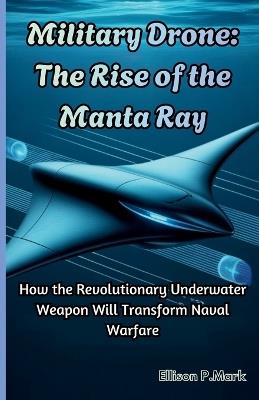 Military Drone: The Rise of the Manta Ray: How the Revolutionary Underwater Weapon Will Transform Naval Warfare - Ellison P Mark - cover