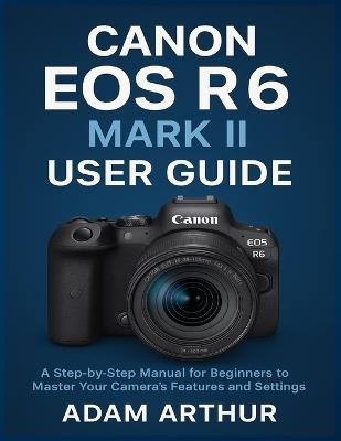 Canon EOS R6 Mark II User Guide: A Step-by-Step Manual for Beginners to Master Your Camera's Features and Settings. - Adam Arthur - cover