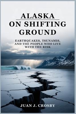 Alaska on Shifting Ground: Earthquakes, Tsunamis, and the People Who Live with the Risk - Juan J Crosby - cover