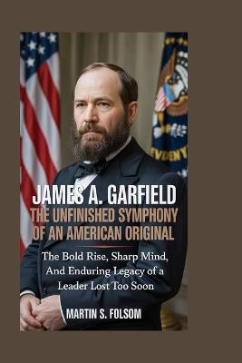 James A. Garfield: The Unfinished Symphony of an American Original: The Bold Rise, Sharp Mind, and Enduring Legacy of a Leader Lost Too Soon - Martin S Folsom - cover
