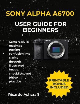 Sony Alpha A6700 User Guide for Beginners: Camera skills roadmap turning confusion into clarity through Illustrated Image, checklists, and photo practice - Ricardo Ashcraft - cover