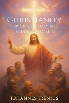 Christianity - Origins, History and Hidden Doctrine: Christianity for beginners - all you need to know about: Christian mysticism, Christian philosophy, Christian theology, Gnosis, Gnosticism, Church history, Christianity books, History of Christianity - Johannes Irenius - cover