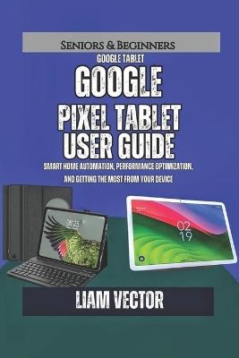 Google Pixel Tablet User Guide: Smart Home Automation, Performance Optimization, and Getting the Most from Your Device - Liam Vector - cover