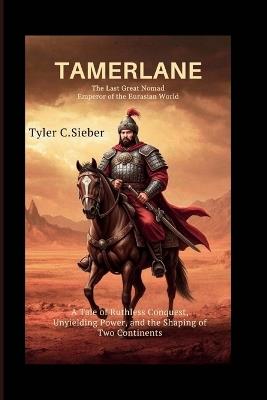 Tamerlane: The Last Great Nomad Emperor of the Eurasian World: A Tale of Ruthless Conquest, Unyielding Power, and the Shaping of Two Continents - Tyler C Sieber - cover