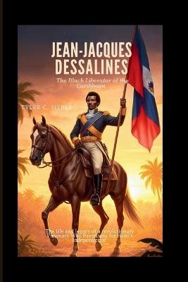 Jean-Jacques Dessalines: The Black Liberator of the Caribbean: The life and legacy of a revolutionary Visionary Who Paved Way for Haiti's Independence - Tyler C Sieber - cover