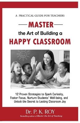 Master the Art of Building a Happy Classroom: 12 Proven Strategies to Spark Curiosity, Foster Focus, Nurture Students' Well-being, and Unlock the Secret to Lasting Classroom Joy - Roy P K - cover