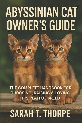 Abyssinian Cat Owner's Guide: The Complete Handbook for Choosing, Raising & Loving This Playful Breed - Sarah T Thorpe - cover