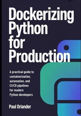 Dockerizing Python for Production: A Practical Guide to Containerization, Automation, and CI/CD Pipelines for Modern Python Developers - Paul Orlander - cover