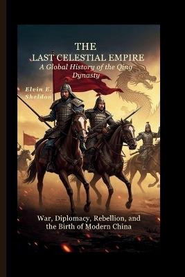 The Last Celestial Empire: A Global History of the Qing Dynasty: War, Diplomacy, Rebellion, and the Birth of Modern China - Elvin E Sheldon - cover