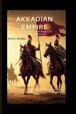 Akkadian Empire: Power, Conquest, and Legacy in Ancient Mesopotamia: The Rise of the World's First Empire from Sargon's Revolution to the Fall of the World's First Imperial State - Elvin E Sheldon - cover
