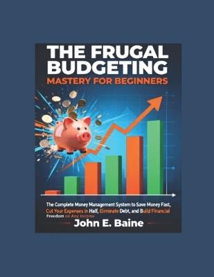 The Frugal Budgeting Mastery for Beginners: The Complete Money Management System to Save Money Fast, Cut Your Expenses in Half, Eliminate Debt, and Build Financial Freedom on Any Income - John E Baine - cover