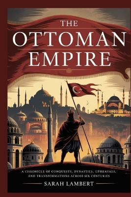The Ottoman Empire: A Chronicle of Conquests, Dynasties, Upheavals, and Transformations Across Six Centuries - Sarah Lambert - cover