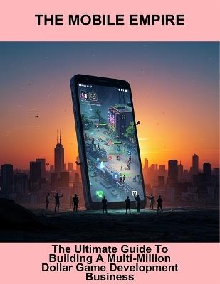 The Mobile Empire: The Ultimate Guide To Building A Multi-Million Dollar Game Development Business - Samantha Bitar - cover