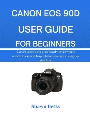 Canon EOS 90d User Guide for Beginners: Camera settings explained visually, empowering novices to capture sharp, vibrant memories in everyday situations - Shawn Betts - cover