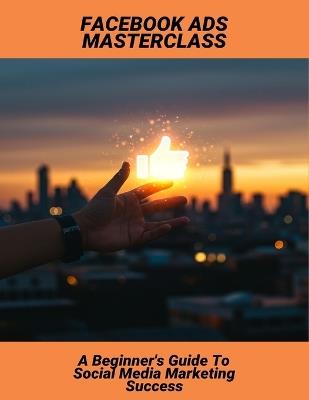 Facebook Ads Masterclass: A Beginner'S Guide To Social Media Marketing Success - Keana Williams - cover