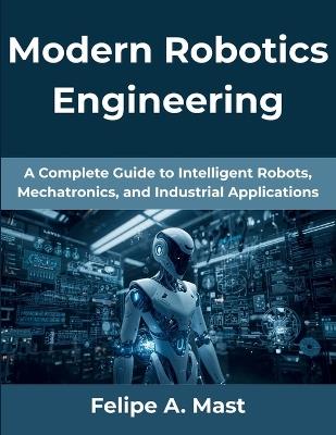 Modern Robotics Engineering: A Complete Guide to Intelligent Robots, Mechatronics, and Industrial Applications - Felipe A Mast - cover