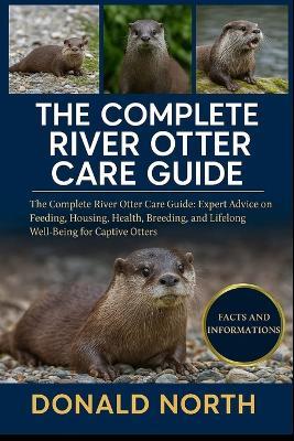 The Complete River Otter Care Guide: The Complete River Otter Care Guide: Expert Advice on Feeding, Housing, Health, Breeding, and Lifelong Well-Being for Captive Otters. - Donald North - cover