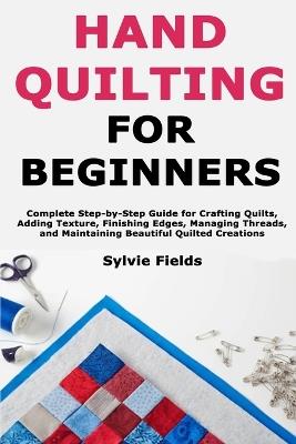 Hand Quilting for Beginners: Complete Step-by-Step Guide for Crafting Quilts, Adding Texture, Finishing Edges, Managing Threads, and Maintaining Beautiful Quilted Creations - Sylvie Fields - cover
