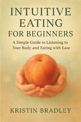 Intuitive Eating For Beginners: A Simple Guide to Listening to Your Body and Eating with Ease - Kristin Bradley - cover