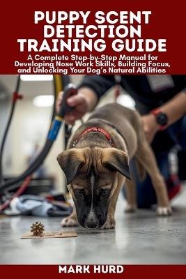 Puppy Scent Detection Training Guide: A Complete Step-by-Step Manual for Developing Nose Work Skills, Building Focus, and Unlocking Your Dog's Natural Abilities - Mark Hurd - cover