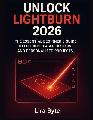 Unlock Lightburn 2026: The Essential Beginner's Guide to Efficient Laser Designs and Personalized Projects - Lira Byte - cover