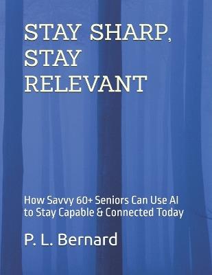 Stay Sharp, Stay Relevant: How Savvy 60+ Seniors Can Use AI to Stay Capable & Connected Today - P L Bernard - cover