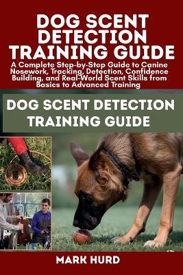 Dog Scent Detection Training Guide: A Complete Step-by-Step Guide to Canine Nosework, Tracking, Detection, Confidence Building, and Real-World Scent Skills from Basics to Advanced Training - Mark Hurd - cover