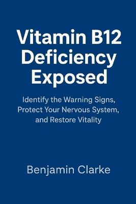 Vitamin B12 Deficiency Exposed: Identify the Warning Signs, Protect Your Nervous System, and Restore Vitality - Benjamin Clarke - cover