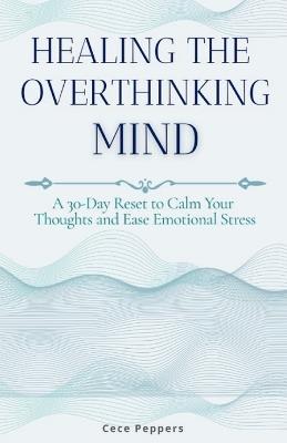 Healing the Overthinking Mind: A 30-Day Reset to Calm Your Thoughts and Ease Emotional Stress - Cece Peppers - cover