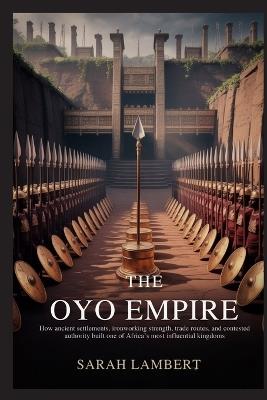 The Oyo Empire: How ancient settlements, ironworking strength, trade routes, and contested authority built one of Africa's most influential kingdoms - Sarah Lambert - cover