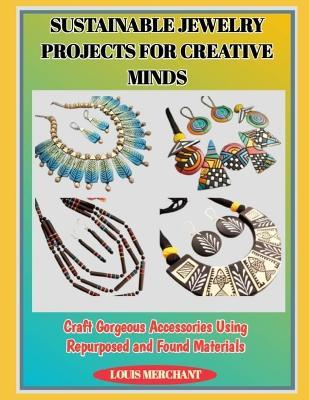 Sustainable Jewelry Projects for Creative Minds: Craft Gorgeous Accessories Using Repurposed and Found Materials - Louis Merchant - cover