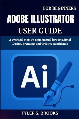 Adobe Illustrator User Guide for Beginners: A Practical Step-By-Step Manual for Fast Digital Design, Branding, and Creative Confidence - Tyler S Brooks - cover