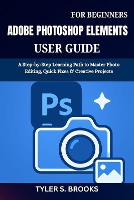 Adobe Photoshop Elements User Guide for Beginners: A Step-by-Step Learning Path to Master Photo Editing, Quick Fixes & Creative Projects - Tyler S Brooks - cover