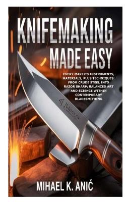 Knifemaking Made Easy: Every Maker's Instruments, Materials, plus Techniques: From Crude Steel into Razor Sharp; Balanced Art and Science within Contemporary Bladesmithing - Mihael K Anic - cover