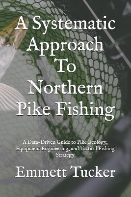 A Systematic Approach To Northern Pike Fishing: A Data-Driven Guide to Pike Ecology, Equipment Engineering, and Tactical Fishing Strategy - Emmett J Tucker - cover