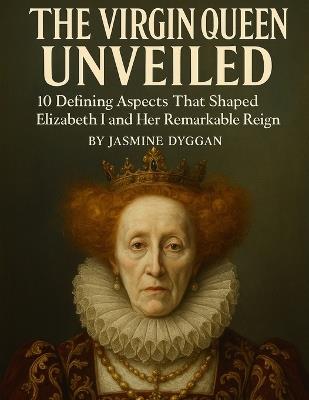 The Virgin Queen Unveiled: 10 Defining Aspects That Shaped Elizabeth I and Her Remarkable Reign - Jasmine Dyggan - cover