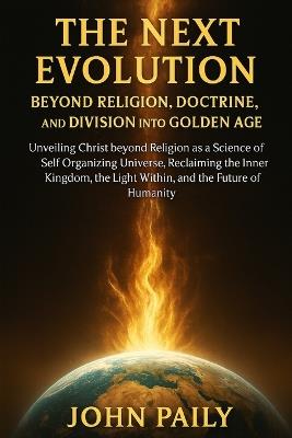 The Next Evolution Beyond Religion, Doctrine, and Division Into Golden Age: Unveiling Christ beyond Religion as a Science of Self Organizing Universe, Reclaiming the Inner Kingdom, the Light Within, and the Future of Humanity - John Paily - cover