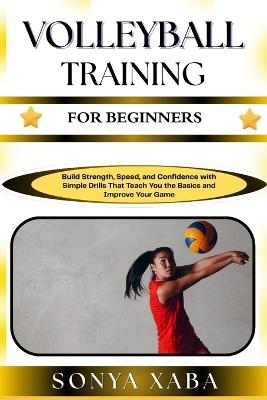 Volleyball Training for Beginners: Build Strength, Speed, and Confidence with Simple Drills That Teach You the Basics and Improve Your Game - Sonya Xaba - cover