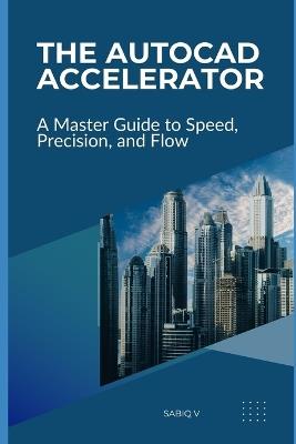 The AutoCAD Accelerator A Master Guide to Speed, Precision, and Flow: Boost Your AutoCAD Skills, Efficiency, and Accuracy - Sabiq V - cover