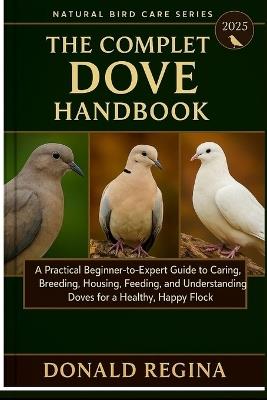 The Complete Dove Keeping Handbook: A Practical Beginner-to-Expert Guide to Caring, Breeding, Housing, Feeding, and Understanding Doves for a Healthy, Happy Flock. - Donald Regina - cover