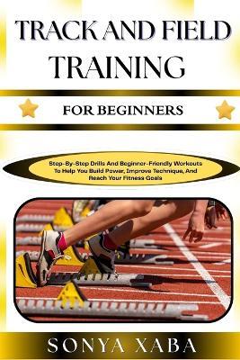 Track and Field Training for Beginners: Step-By-Step Drills And Beginner-Friendly Workouts To Help You Build Power, Improve Technique, And Reach Your Fitness Goals - Sonya Xaba - cover