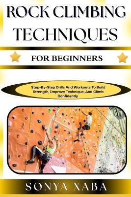 Rock Climbing Techniques for Beginners: Step-By-Step Drills And Workouts To Build Strength, Improve Technique, And Climb Confidently - Sonya Xaba - cover