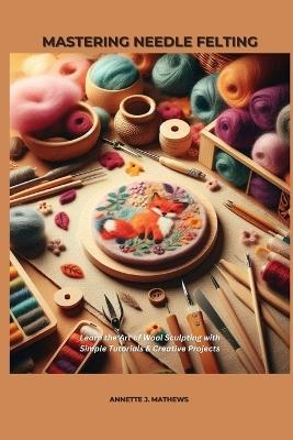 Mastering Needle Felting: Learn the Art of Wool Sculpting with Simple Tutorials & Creative Projects - Annette J Mathews - cover