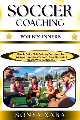 Soccer Coaching for Beginners: Simple Drills, Skill-Building Exercises, And Winning Strategies To Boost Your Game And Coach With Confidence - Sonya Xaba - cover