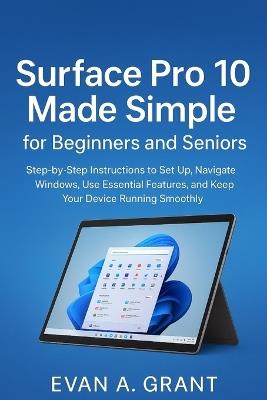 Surface Pro 10 Made Simple for Beginners and Seniors: Step-by-Step Instructions to Set Up, Navigate Windows, Use Essential Features, and Keep Your Device Running Smoothly - Evan A Grant - cover