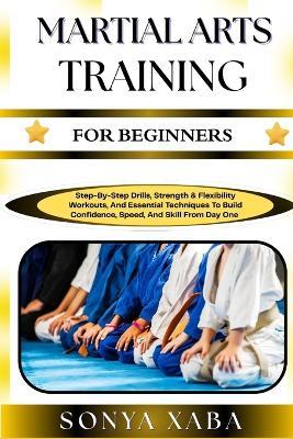 Martial Arts Training for Beginners: Step-By-Step Drills, Strength & Flexibility Workouts, And Essential Techniques To Build Confidence, Speed, And Skill From Day One - Sonya Xaba - cover