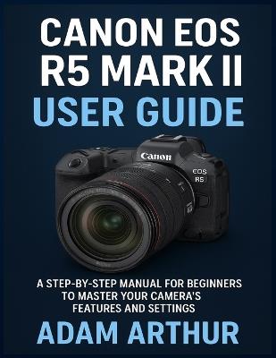 Canon EOS R5 Mark II User Guide: A Step-by-Step Manual for Beginners to Master Your Camera's Features and Settings. - Adam Arthur - cover