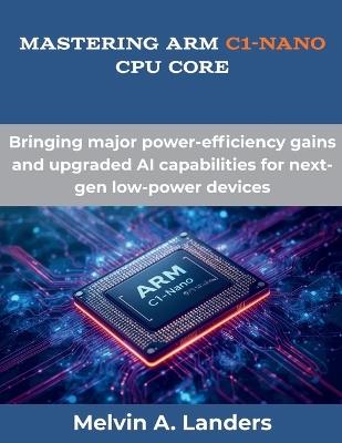 Mastering Arm C1-Nano CPU core: Bringing major power-efficiency gains and upgraded AI capabilities for next-gen low-power devices - Melvin A Landers - cover