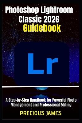 Photoshop Lightroom Classic 2026 Guidebook: A Step-by-Step Handbook for Powerful Photo Management and Professional Editing - Precious James - cover