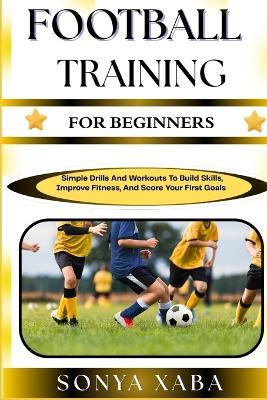 Football Training for Beginners: Simple Drills And Workouts To Build Skills, Improve Fitness, And Score Your First Goals - Sonya Xaba - cover